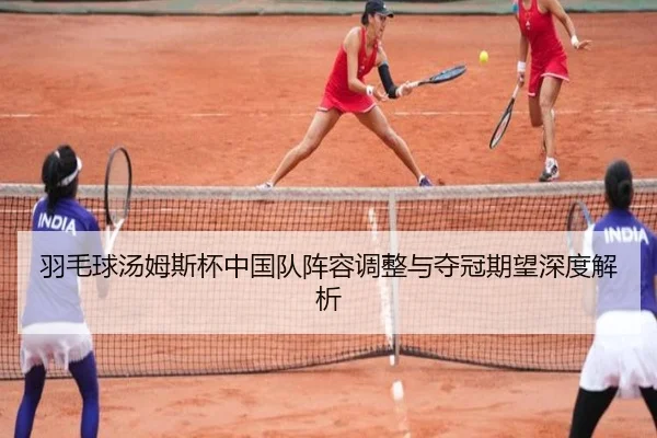 羽毛球汤姆斯杯中国队阵容调整与夺冠期望深度解析
